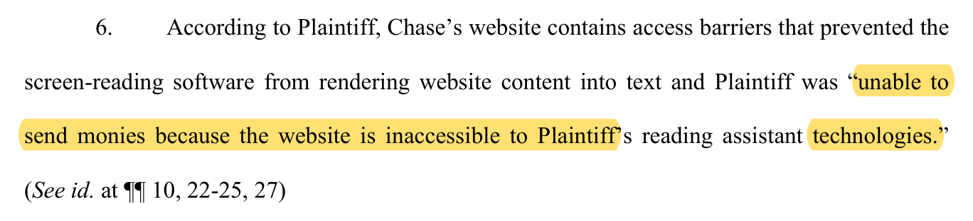 An excerpt from Chase's notice of removal, paragraph 6: According to Plaintiff, Chase's website contains access barriers that prevented the screen-reading software from rendering website content into text and Plaintiff was “unable to send monies because the website is inaccessible to Plaintiff's reading assistant technologies.” (See id. at paragraphs 10, 22-25, 27). The quoted words are highlighted.